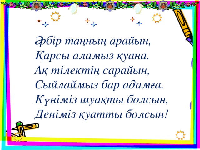 Әрбір таңның арайын, Қарсы аламыз қуана. Ақ тілектің сарайын, Сыйлаймыз бар адамға. Күніміз шуақты болсын, Деніміз қуатты болсын!