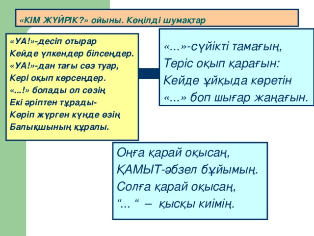 «КІМ ЖҮЙРІК?» ойыны. Көңілді шумақтар «...»-сүйікті тамағың, Теріс оқып қарағын: Кейде ұйқыда көретін «...» боп шығар жаңағын. «УА!»-десіп отырар Кейде үлкендер білсеңдер. «УА!»-дан тағы сөз туар, Кері оқып көрсеңдер. «...!» болады ол сөзің Екі әріптен тұрады- Көріп жүрген күнде өзің Балықшының құралы. Оңға қарай оқысаң, ҚАМЫТ-әбзел бұйымың. Солға қарай оқысаң, “ ... “ – қысқы киімің.