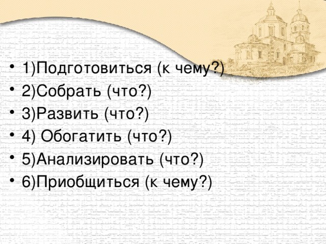 1)Подготовиться (к чему?) 2)Собрать (что?) 3)Развить (что?) 4) Обогатить (что?) 5)Анализировать (что?) 6)Приобщиться (к чему?)