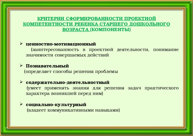 КРИТЕРИИ СФОРМИРОВАННОСТИ ПРОЕКТНОЙ КОМПЕТЕНТНОСТИ РЕБЕНКА СТАРШЕГО ДОШКОЛЬНОГО ВОЗРАСТА (КОМПОНЕНТЫ) ценностно-мотивационный  (заинтересованность в проектной деятельности, понимание значимости совершаемых действий Познавательный  (определяет способы решения проблемы содержательно-деятельностный  (умеет применять знания для решения задач практического характера возникшей перед ним) социально-культурный   (владеет коммуникативными навыками)