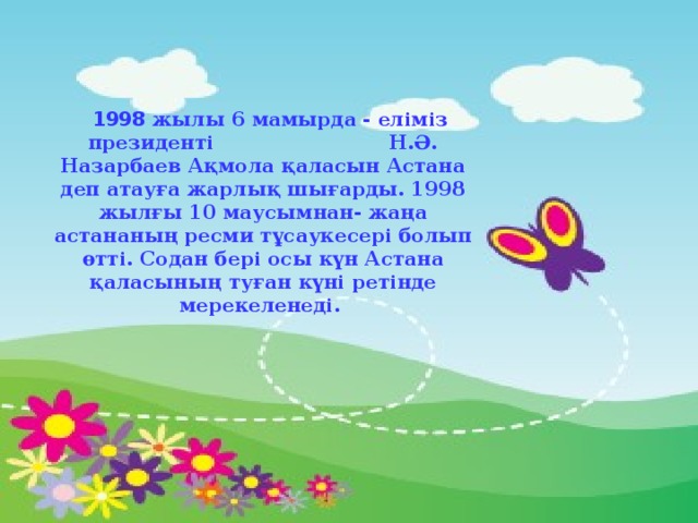 1998 жылы 6 мамырда - еліміз президенті Н.Ә. Назарбаев Ақмола қаласын Астана деп атауға жарлық шығарды. 1998 жылғы 10 маусымнан- жаңа астананың ресми тұсаукесері болып өтті. Содан бері осы күн Астана қаласының туған күні ретінде мерекеленеді.