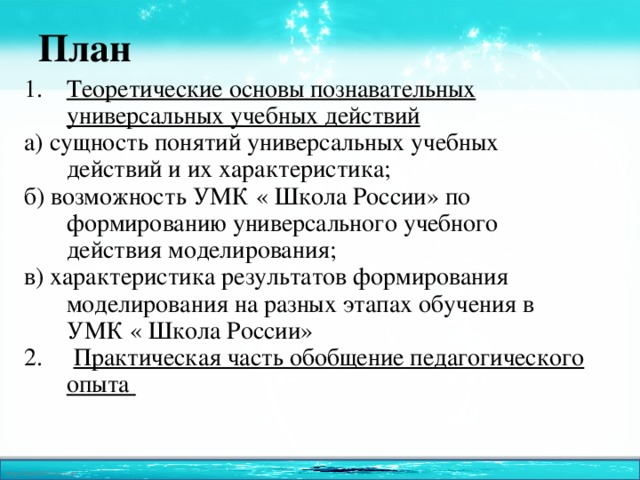 План Теоретические основы познавательных универсальных учебных действий а) сущность понятий универсальных учебных действий и их характеристика; б) возможность УМК « Школа России» по формированию универсального учебного действия моделирования; в) характеристика результатов формирования моделирования на разных этапах обучения в УМК « Школа России» 2. Практическая часть обобщение педагогического опыта