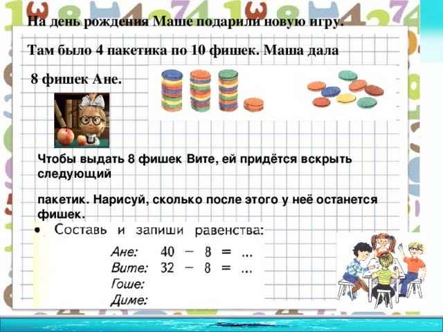 На день рождения Маше подарили новую игру. Там было 4 пакетика по 10 фишек. Маша дала  8 фишек Ане.  Чтобы выдать 8 фишек Вите, ей придётся вскрыть следующий пакетик. Нарисуй, сколько после этого у неё останется фишек.