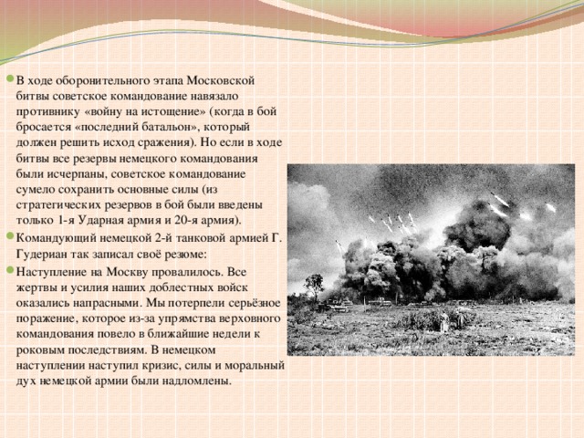 В ходе оборонительного этапа Московской битвы советское командование навязало противнику «войну на истощение» (когда в бой бросается «последний батальон», который должен решить исход сражения). Но если в ходе битвы все резервы немецкого командования были исчерпаны, советское командование сумело сохранить основные силы (из стратегических резервов в бой были введены только 1-я Ударная армия и 20-я армия). Командующий немецкой 2-й танковой армией Г. Гудериан так записал своё резюме: Наступление на Москву провалилось. Все жертвы и усилия наших доблестных войск оказались напрасными. Мы потерпели серьёзное поражение, которое из-за упрямства верховного командования повело в ближайшие недели к роковым последствиям. В немецком наступлении наступил кризис, силы и моральный дух немецкой армии были надломлены.