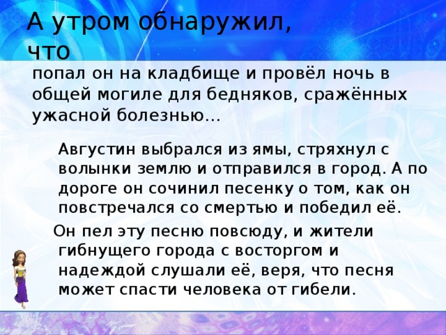 А утром обнаружил, что  попал он на кладбище и провёл ночь в общей могиле для бедняков, сражённых ужасной болезнью…  Августин выбрался из ямы, стряхнул с волынки землю и отправился в город. А по дороге он сочинил песенку о том, как он повстречался со смертью и победил её.  Он пел эту песню повсюду, и жители гибнущего города с восторгом и надеждой слушали её, веря, что песня может спасти человека от гибели.