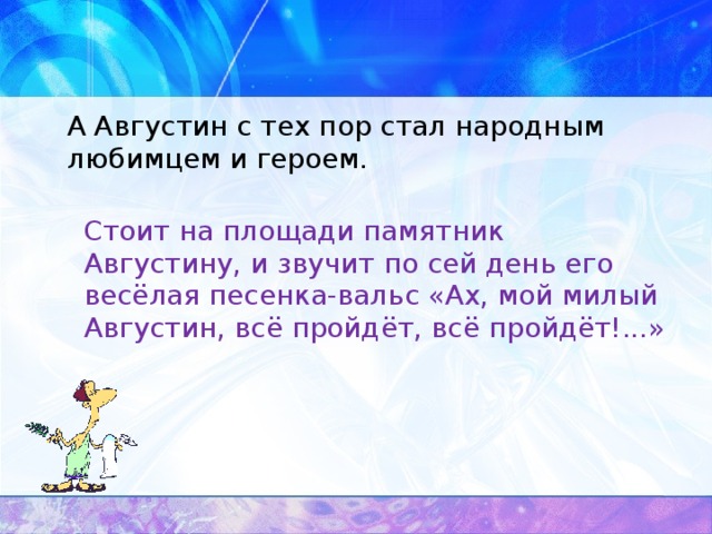 А Августин с тех пор стал народным любимцем и героем.  Стоит на площади памятник Августину, и звучит по сей день его весёлая песенка-вальс «Ах, мой милый Августин, всё пройдёт, всё пройдёт!...»