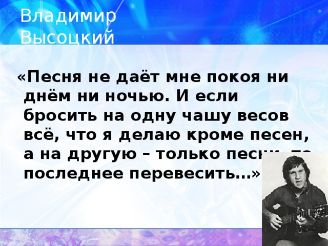 Владимир Высоцкий  «Песня не даёт мне покоя ни днём ни ночью. И если бросить на одну чашу весов всё, что я делаю кроме песен, а на другую – только песни, то последнее перевесить…»