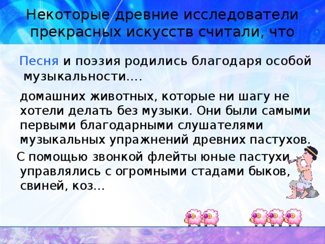 Некоторые древние исследователи прекрасных искусств считали, что  Песня и поэзия родились благодаря особой музыкальности….  домашних животных, которые ни шагу не хотели делать без музыки. Они были самыми первыми благодарными слушателями музыкальных упражнений древних пастухов.  С помощью звонкой флейты юные пастухи управлялись с огромными стадами быков, свиней, коз…