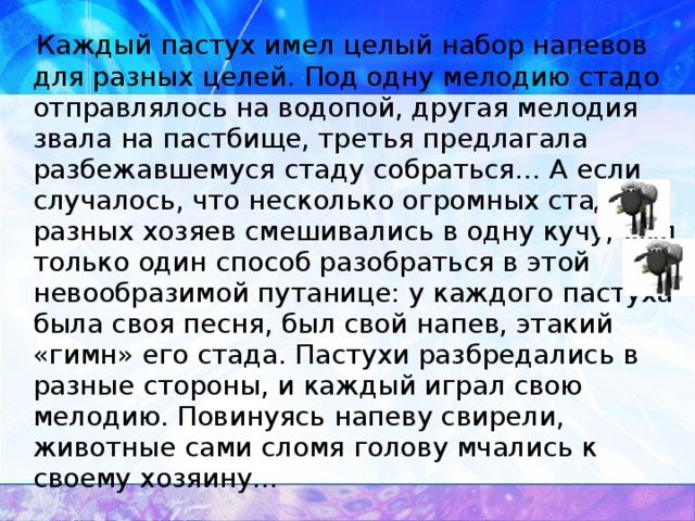 Каждый пастух имел целый набор напевов для разных целей. Под одну мелодию стадо отправлялось на водопой, другая мелодия звала на пастбище, третья предлагала разбежавшемуся стаду собраться… А если случалось, что несколько огромных стад разных хозяев смешивались в одну кучу, был только один способ разобраться в этой невообразимой путанице: у каждого пастуха была своя песня, был свой напев, этакий «гимн» его стада. Пастухи разбредались в разные стороны, и каждый играл свою мелодию. Повинуясь напеву свирели, животные сами сломя голову мчались к своему хозяину…