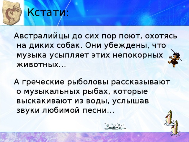 Кстати:  Австралийцы до сих пор поют, охотясь на диких собак. Они убеждены, что музыка усыпляет этих непокорных животных…  А греческие рыболовы рассказывают о музыкальных рыбах, которые выскакивают из воды, услышав звуки любимой песни…