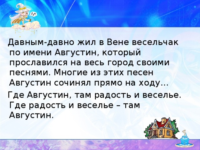 Давным-давно жил в Вене весельчак по имени Августин, который прославился на весь город своими песнями. Многие из этих песен Августин сочинял прямо на ходу…  Где Августин, там радость и веселье. Где радость и веселье – там Августин.