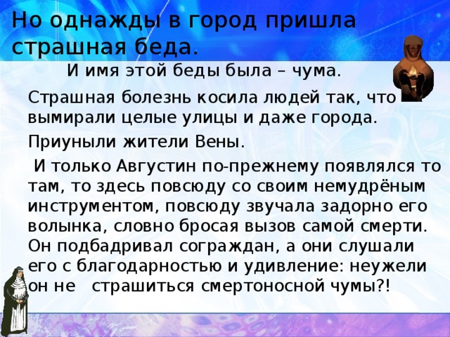 Но однажды в город пришла страшная беда. И имя этой беды была – чума.  Страшная болезнь косила людей так, что вымирали целые улицы и даже города.  Приуныли жители Вены.  И только Августин по-прежнему появлялся то там, то здесь повсюду со своим немудрёным инструментом, повсюду звучала задорно его волынка, словно бросая вызов самой смерти. Он подбадривал сограждан, а они слушали его с благодарностью и удивление: неужели он не страшиться смертоносной чумы?!