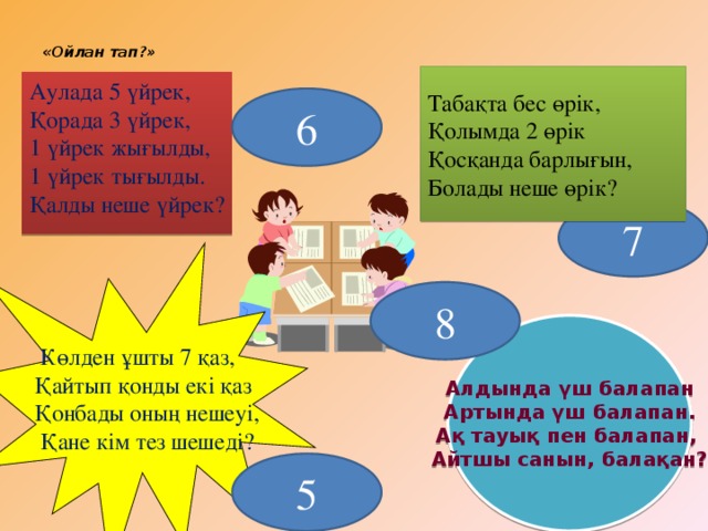 «Ойлан тап ? »    Табақта бес өрік, Қолымда 2 өрік Қосқанда барлығын, Болады неше өрік? Аулада 5 үйрек, Қорада 3 үйрек, 1 үйрек жығылды, 1 үйрек тығылды. Қалды неше үйрек? 6 7 8 Алдында үш балапан Артында үш балапан. Ақ тауық пен балапан, Айтшы санын, балақан?  Көлден ұшты 7 қаз, Қайтып қонды екі қаз Қонбады оның нешеуі,  Қане кім тез шешеді? 5