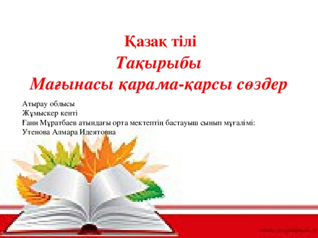 Қазақ тілі Тақырыбы Мағынасы қарама-қарсы сөздер   Атырау облысы Жұмыскер кенті Ғани Мұратбаев атындағы орта мектептің бастауыш сынып мұғалімі: Утенова Алмара Идеятовна