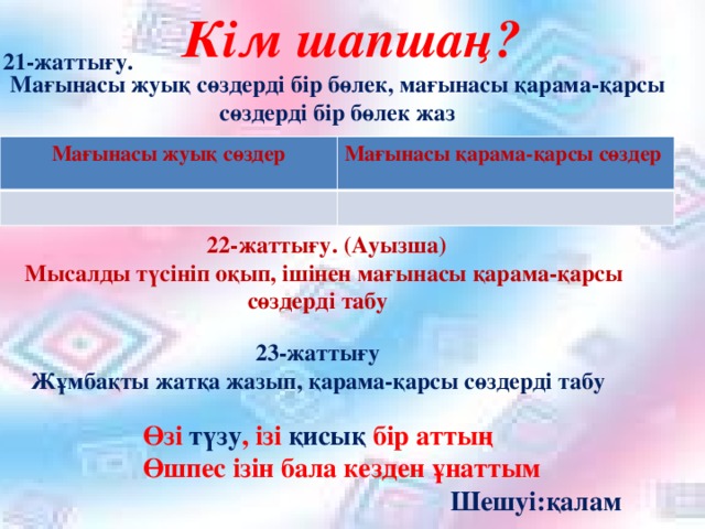 Кім шапшаң?  Мағынасы жуық сөздерді бір бөлек, мағынасы қарама-қарсы сөздерді бір бөлек жаз 21-жаттығу.  Мағынасы жуық сөздер Мағынасы қарама-қарсы сөздер  22-жаттығу. (Ауызша)  Мысалды түсініп оқып, ішінен мағынасы қарама-қарсы сөздерді табу  23-жаттығу Жұмбақты жатқа жазып, қарама-қарсы сөздерді табу  Өзі түзу , ізі қисық бір аттың  Өшпес ізін бала кезден ұнаттым  Шешуі:қалам