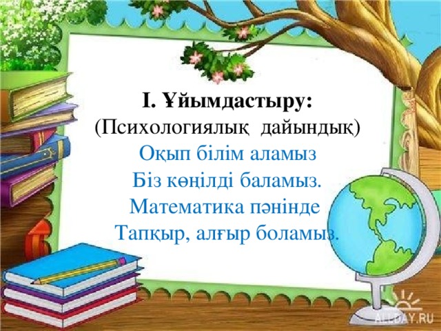 І. Ұйымдастыру: (Психологиялық  дайындық) Оқып білім аламыз Біз көңілді баламыз. Математика пәнінде Тапқыр, алғыр боламыз.