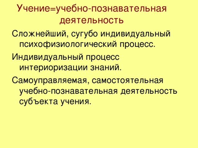 Учение=учебно-познавательная деятельность Сложнейший, сугубо индивидуальный психофизиологический процесс. Индивидуальный процесс интериоризации знаний. Самоуправляемая, самостоятельная учебно-познавательная деятельность субъекта учения.