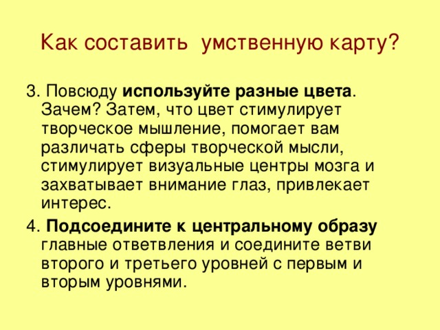 Как составить умственную карту? 3. Повсюду используйте разные цвета . Зачем? Затем, что цвет стимулирует творческое мышление, помогает вам различать сферы творческой мысли, стимулирует визуальные центры мозга и захватывает внимание глаз, привлекает интерес. 4. Подсоедините к центральному образу главные ответвления и соедините ветви второго и третьего уровней с первым и вторым уровнями.