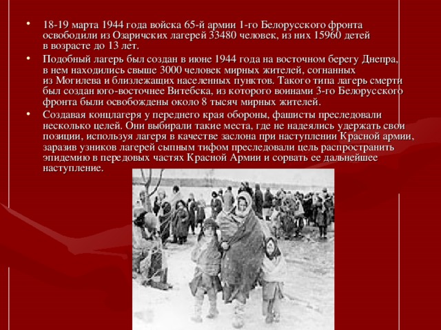 18-19 марта 1944 года войска 65-й армии 1-го Белорусского фронта освободили из Озаричских лагерей 33480 человек, из них 15960 детей в возрасте до 13 лет. Подобный лагерь был создан в июне 1944 года на восточном берегу Днепра, в нем находились свыше 3000 человек мирных жителей, согнанных из Могилева и близлежащих населенных пунктов. Такого типа лагерь смерти был создан юго-восточнее Витебска, из которого воинами 3-го Белорусского фронта были освобождены около 8 тысяч мирных жителей. Создавая концлагеря у переднего края обороны, фашисты преследовали несколько целей. Они выбирали такие места, где не надеялись удержать свои позиции, используя лагеря в качестве заслона при наступлении Красной армии, заразив узников лагерей сыпным тифом преследовали цель распространить эпидемию в передовых частях Красной Армии и сорвать ее дальнейшее наступление.