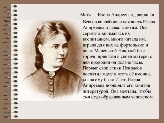 Мать — Елена Андреевна, дворянка.  Всю свою любовь и нежность Елена Андреевна отдавала детям. Она серьезно занималась их воспитанием, много читала им, играла для них на фортепьяно и пела. Маленький Николай был горячо привязан к своей матери, с ней проводил он долгие часы. Первые свои стихи Некрасов посвятил маме в честь её именин, когда ему было 7 лет. Елена Андреевна поощряла его занятия литературой. Она мечтала, чтобы сын стал образованным человеком.