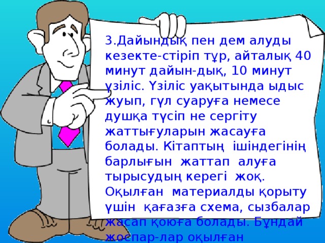 3.Дайындық пен дем алуды кезекте-стіріп тұр, айталық 40 минут дайын-дық, 10 минут үзіліс. Үзіліс уақытында ыдыс жуып, гүл суаруға немесе душқа түсіп не сергіту жаттығуларын жасауға болады. Кітаптың ішіндегінің барлығын жаттап алуға тырысудың керегі жоқ. Оқылған материалды қорыту үшін қағазға схема, сызбалар жасап қоюға болады. Бұндай жоспар-лар оқылған материалды тез қайта-лап, еске түсіруге пайдалы. 