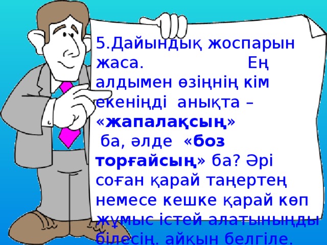 5.Дайындық жоспарын жаса. Ең алдымен өзіңнің кім екеніңді анықта – « жапалақсың »  ба, әлде « боз торғайсың » ба? Әрі соған қарай таңертең немесе кешке қарай көп жұмыс істей алатыныңды білесің. айқын белгіле. 