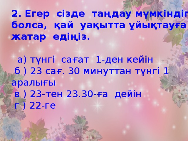 2. Егер сізде таңдау мүмкіндігі болса, қай уақытта ұйықтауға жатар едіңіз.   а) түнгі сағат 1-ден кейін  б ) 23 сағ. 30 минуттан түнгі 1 аралығы  в ) 23-тен 23.30-ға дейін  г ) 22-ге