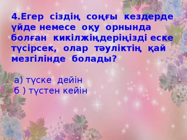 4.Егер сіздің соңғы кездерде үйде немесе оқу орнында болған кикілжіңдеріңізді еске түсірсек, олар тәуліктің қай мезгілінде болады?   а) түске дейін  б ) түстен кейін