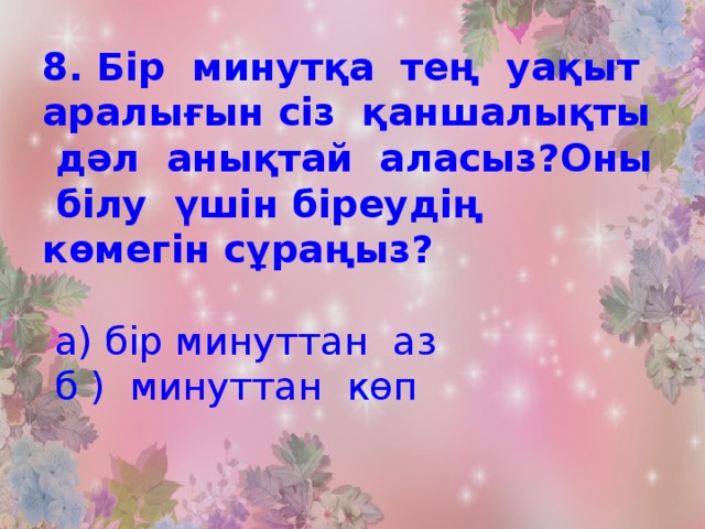 8. Бір минутқа тең уақыт аралығын сіз қаншалықты дәл анықтай аласыз?Оны білу үшін біреудің көмегін сұраңыз?   а) бір минуттан аз  б ) минуттан көп