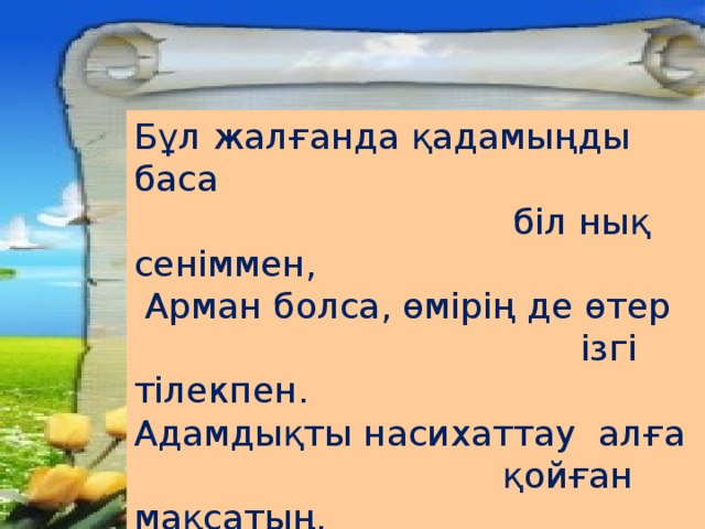 Бұл жалғанда қадамыңды баса  біл нық сеніммен,  Арман болса, өмірің де өтер  ізгі тілекпен. Адамдықты насихаттау алға  қойған мақсатың. Ей, жеткіншек егер соны ойға  тоқып,түсінсең....