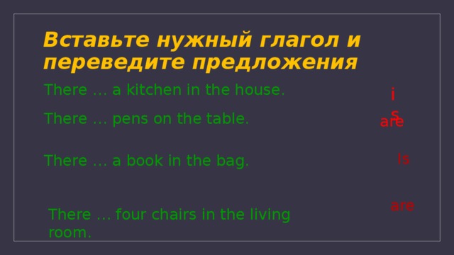 Вставьте нужный глагол и переведите предложения There … a kitchen in the house. is There … pens on the table. are There … a book in the bag.  Is   are There … four chairs in the living room.