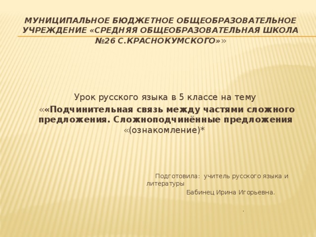 Муниципальное бюджетное общеобразовательное учреждение «Средняя общеобразовательная школа №26 с.Краснокумского» » Урок русского языка в 5 классе на тему  « «Подчинительная связь между частями сложного предложения. Сложноподчинённые предложения «(ознакомление)*  Подготовила: учитель русского языка и литературы  Бабинец Ирина Игорьевна.  .