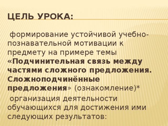 Цель урока:  формирование устойчивой учебно-познавательной мотивации к предмету на примере темы «Подчинительная связь между частями сложного предложения. Сложноподчинённые предложения » (ознакомление)*  организация деятельности обучающихся для достижения ими следующих результатов: