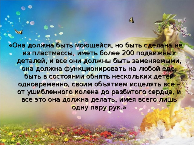 «Она должна быть моющейся, но быть сделана не из пластмассы, иметь более 200 подвижных деталей, и все они должны быть заменяемыми, она должна функционировать на любой еде, быть в состоянии обнять нескольких детей одновременно, своим объятием исцелять все – от ушибленного колена до разбитого сердца, и все это она должна делать, имея всего лишь одну пару рук.»