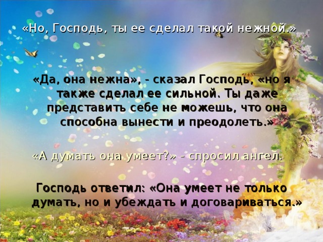 «Но, Господь, ты ее сделал такой нежной.»    «Да, она нежна», - сказал Господь, «но я также сделал ее сильной. Ты даже представить себе не можешь, что она способна вынести и преодолеть.» «А думать она умеет?» - спросил ангел.   Господь ответил: «Она умеет не только думать, но и убеждать и договариваться.»