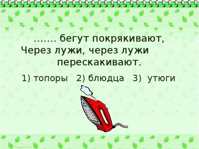 …… . бегут покрякивают, Через лужи, через лужи перескакивают.  1) топоры 2) блюдца 3) утюги