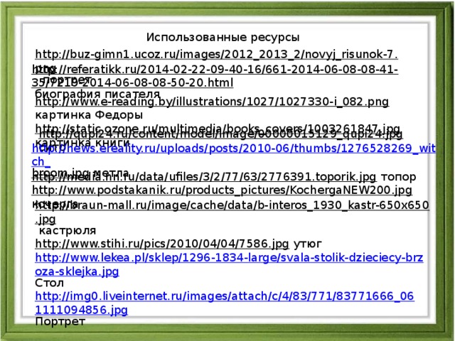 Использованные ресурсы http://buz-gimn1.ucoz.ru/images/2012_2013_2/novyj_risunok-7.png  портрет http://referatikk.ru/2014-02-22-09-40-16/661-2014-06-08-08-41-35/7219-2014-06-08-08-50-20.html  биография писателя http://www.e-reading.by/illustrations/1027/1027330-i_082.png  картинка Федоры http://static.ozone.ru/multimedia/books_covers/1003261847.jpg  картинка книги http://qupi24.ru/content/model/image/00000015129_qupi24.jpg  сито http://news.ereality.ru/uploads/posts/2010-06/thumbs/1276528269_witch_ broom.jpg  метла http://media.nn.ru/data/ufiles/3/2/77/63/2776391.toporik.jpg  топор http://www.podstakanik.ru/products_pictures/KochergaNEW200.jpg  кочерга http://braun-mall.ru/image/cache/data/b-interos_1930_kastr-650x650.jpg  кастрюля http://www.stihi.ru/pics/2010/04/04/7586.jpg  утюг http://www.lekea.pl/sklep/1296-1834-large/svala-stolik-dzieciecy-brzoza-sklejka.jpg Стол http://img0.liveinternet.ru/images/attach/c/4/83/771/83771666_061111094856.jpg Портрет