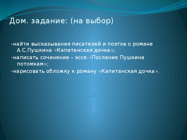 Дом. задание: (на выбор)   -найти высказывания писателей и поэтов о романе А.С.Пушкина «Капитанская дочка»; -написать сочинение – эссе «Послание Пушкина потомкам»; -нарисовать обложку к роману «Капитанская дочка».