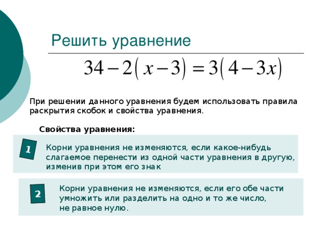 1 2 Решить уравнение При решении данного уравнения будем использовать правила раскрытия скобок и свойства уравнения. Свойства уравнения: Корни уравнения не изменяются, если какое-нибудь слагаемое перенести из одной части уравнения в другую, изменив при этом его знак Корни уравнения не изменяются, если его обе части умножить или разделить на одно и то же число, не равное нулю.
