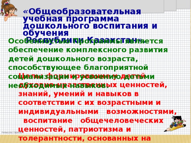 « Общеобразовательная учебная программа дошкольного воспитания и обучения  Республики Казахстан ».  Особенностью Программы является обеспечение комплексного развития детей дошкольного возраста, способствующее благоприятной социализации и усвоению детьми необходимых навыков. Цель: формирование у детей духовно-нравственных ценностей, знаний, умений и навыков в соответствии с их возрастными и индивидуальными возможностями, воспитание общечеловеческих ценностей, патриотизма и толерантности, основанных на общенациональной идее « Мәңгілік ел».