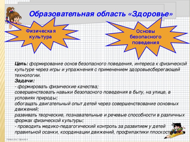 Образовательная область «Здоровье»     Цель: формирование основ безопасного поведения, интереса к физической культуре через игры и упражнения с применением здоровьесберегающей технологии . Задачи: - формировать физические качества; совершенствовать навыки безопасного поведения в быту, на улице, в условиях природы; обогащать двигательный опыт детей через совершенствование основных движений; развивать творческие, познавательные и речевые способности в различных формах физической культуры; - проводить медико-педагогический контроль за развитием у детей правильной осанки, координации движений, профилактики плоскостопия. Физическая культура Основы безопасного поведения