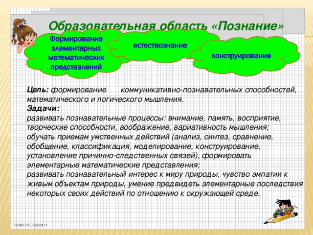 Образовательная область «Познание»   Цель: формирование  коммуникативно-познавательных способностей, математического и логического мышления. Задачи: развивать познавательные процессы: внимание, память, восприятие, творческие способности, воображение, вариативность мышления; обучать приемам умственных действий (анализ, синтез, сравнение, обобщение, классификация, моделирование, конструирование, установление причинно-следственных связей), формировать элементарные математические представления; развивать познавательный интерес к миру природы, чувство эмпатии к живым объектам природы, умение предвидеть элементарные последствия некоторых своих действий по отношению к окружающей среде.