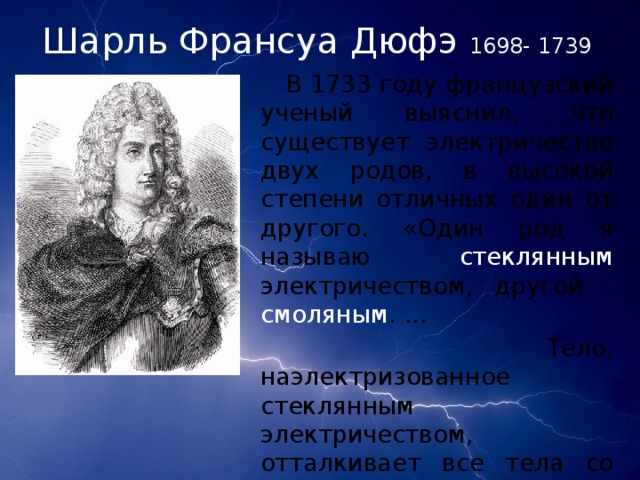 Шарль Франсуа Дюфэ  1698- 1739  В 1733 году французский ученый выяснил, что существует электричество двух родов, в высокой степени отличных один от другого. «Один род я называю стеклянным электричеством, другой - смоляным . ...  Тело, наэлектризованное стеклянным электричеством, отталкивает все тела со стеклянным электричеством, и, обратно, оно притягивает тела со смоляным электричеством»