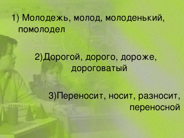 1) Молодежь, молод, молоденький, помолодел 2)Дорогой, дорого, дороже, дороговатый 3)Переносит, носит, разносит, переносной