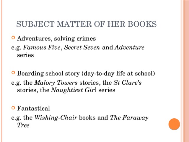 Subject matter of her books Adventures, solving crimes e.g. Famous Five , Secret Seven and Adventure series Boarding school story (day-to-day life at school) e.g. the Malory Towers stories, the St Clare’s stories, the Naughtiest Gir l series Fantastical e.g. the Wishing-Chair books and The Faraway Tree