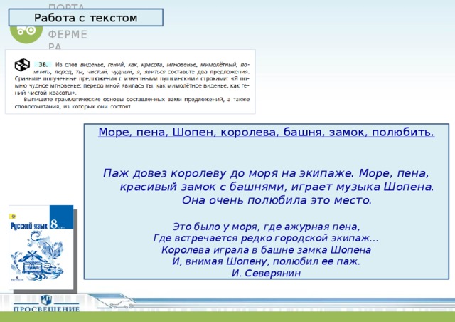 Работа с текстом Море, пена, Шопен, королева, башня, замок, полюбить. Паж довез королеву до моря на экипаже. Море, пена, красивый замок с башнями, играет музыка Шопена. Она очень полюбила это место.  Это было у моря, где ажурная пена, Где встречается редко городской экипаж… Королева играла в башне замка Шопена И, внимая Шопену, полюбил ее паж. И. Северянин