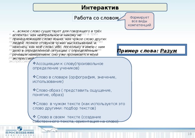 Интерактив Формирует все виды компетенций Работа со словом «…всякое слово существует для говорящего в трёх аспектах: как нейтральное и никому не принадлежащее слово языка, как чужое слово других людей, полное отзвуков чужих высказываний, и, наконец, как моё слово, ибо, поскольку я имею с ним дело в определённой ситуации, с определённым речевым намерением, оно уже проникается моей экспрессией» М. М.Бахтин Пример слова: Разум Ассоциации к слову(произвольное определение учеников) Слово в словаре (орфография, значение, использование) Слово-образ ( представить ощущение, понятие, образ) Слово в чужом тексте (как используется это слово другими: подбор текстов)  Слово в своем тексте (создание собственного текста, ориентация на слово)