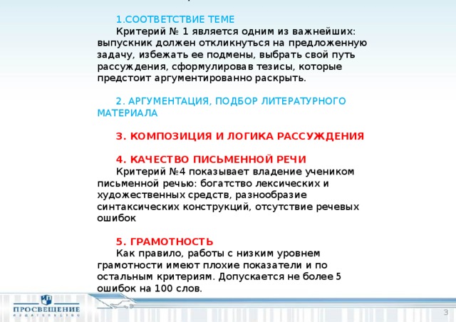 КРИТЕРИИ ОЦЕНИВАНИЯ:  1.СООТВЕТСТВИЕ ТЕМЕ Критерий № 1 является одним из важнейших: выпускник должен откликнуться на предложенную задачу, избежать ее подмены, выбрать свой путь рассуждения, сформулировав тезисы, которые предстоит аргументированно раскрыть. 2. АРГУМЕНТАЦИЯ, ПОДБОР ЛИТЕРАТУРНОГО МАТЕРИАЛА 3. КОМПОЗИЦИЯ И ЛОГИКА РАССУЖДЕНИЯ 4. КАЧЕСТВО ПИСЬМЕННОЙ РЕЧИ Критерий №4 показывает владение учеником письменной речью: богатство лексических и художественных средств, разнообразие синтаксических конструкций, отсутствие речевых ошибок 5. ГРАМОТНОСТЬ Как правило, работы с низким уровнем грамотности имеют плохие показатели и по остальным критериям. Допускается не более 5 ошибок на 100 слов.