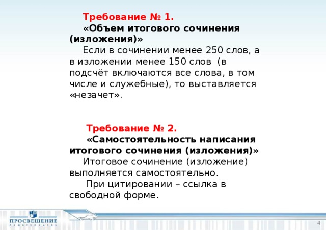 Требование № 1. «Объем итогового сочинения (изложения)» Если в сочинении менее 250 слов, а в изложении менее 150 слов (в подсчёт включаются все слова, в том числе и служебные), то выставляется «незачет».   Требование № 2.   «Самостоятельность написания итогового сочинения (изложения)» Итоговое сочинение (изложение) выполняется самостоятельно.  При цитировании – ссылка в свободной форме.