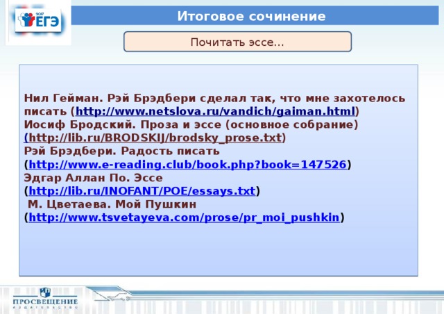 Итоговое сочинение Почитать эссе…      Нил Гейман. Рэй Брэдбери сделал так, что мне захотелось писать ( http://www.netslova.ru/vandich/gaiman.html ) Иосиф Бродский. Проза и эссе (основное собрание) ( http://lib.ru/BRODSKIJ/brodsky_prose.txt ) Рэй Брэдбери. Радость писать ( http://www.e-reading.club/book.php?book=147526 ) Эдгар Аллан По. Эссе ( http://lib.ru/INOFANT/POE/essays.txt )  М. Цветаева. Мой Пушкин ( http://www.tsvetayeva.com/prose/pr_moi_pushkin )        Справочный материал по каждой теме